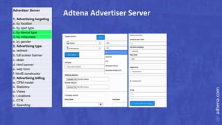 Adtena Advertiser ServerAdvertiser Server
1. Advertising targeting
a. by location
b. by spot type
c. by device type
d. by uniquness
e. by gender
2. Advertising type
a. redirect
b. full screen banner
c. slider
d. html banner
e. web form
f. html5 constructor
3. Advertising billing
a. CPM model
4. Statistics
a. Views
b. Locations
c. CTR
d. Spending
 