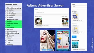 Adtena Advertiser ServerAdvertiser Server
1. Advertising targeting
a. by location
b. by spot type
c. by device type
d. by uniquness
e. by gender
2. Advertising type
a. redirect
b. full screen banner
c. slider
d. html banner
e. web form
f. html5 constructor
3. Advertising billing
a. CPM model
4. Statistics
a. Views
b. Locations
c. CTR
d. Spending
 