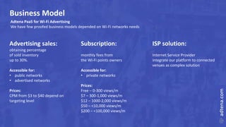 Business Model
Advertising sales:
obtaining percentage
of sold inventory
up to 30%.
Accessible for:
• public networks
• advertised networks
Prices:
CPM from $3 to $40 depend on
targeting level
Subscription:
monthly fees from
the Wi-Fi points owners
Accessible for:
• private networks
Prices:
Free – 0-300 views/m
$7 – 300-1,000 views/m
$12 – 1000-2,000 views/m
$50 – <10,000 views/m
$200 – <100,000 views/m
Adtena PaaS for Wi-Fi Advertising
We have few proofed business models depended on Wi-Fi networks needs
ISP solution:
Internet Service Provider
integrate our platform to connected
venues as complex solution
 