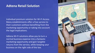 Adtena Retail Solution
Individual premium solution for Wi-Fi Access
Many establishments offer a free service to
their customers without benefiting from the
marketing opportunity or taking into account
the legal implications.
Adtena Wi-Fi solutions allow you to turn a
normal business expense into a fantastic
marketing opportunity and gain tangible
returns from the service, while keeping your
business on the right side of the law.
 