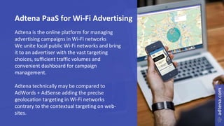 Adtena PaaS for Wi-Fi Advertising
Adtena is the online platform for managing
advertising campaigns in Wi-Fi networks
We unite local public Wi-Fi networks and bring
it to an advertiser with the vast targeting
choices, sufficient traffic volumes and
convenient dashboard for campaign
management.
Adtena technically may be compared to
AdWords + AdSense adding the precise
geolocation targeting in Wi-Fi networks
contrary to the contextual targeting on web-
sites.
 