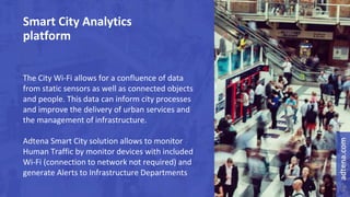 Smart City Analytics
platform
The City Wi-Fi allows for a confluence of data
from static sensors as well as connected objects
and people. This data can inform city processes
and improve the delivery of urban services and
the management of infrastructure.
Adtena Smart City solution allows to monitor
Human Traffic by monitor devices with included
Wi-Fi (connection to network not required) and
generate Alerts to Infrastructure Departments
 
