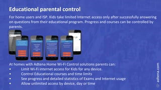 Educational parental control
For home users and ISP. Kids take limited Internet access only after successfully answering
on questions from their educational program. Progress and courses can be controlled by
parents.
At homes with Adtena Home Wi-Fi Control solutions parents can:
• Limit Wi-Fi internet access for Kids for any device.
• Control Educational courses and time limits
• See progress and detailed statistics of Exams and Internet usage
• Allow unlimited access by device, day or time
 