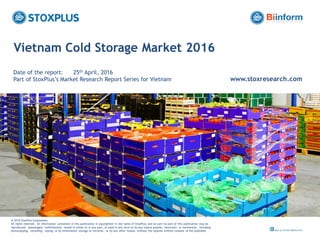 ‹#›
Vietnam Cold Storage Market 2016
Date of the report: 25th April, 2016
Part of StoxPlus’s Market Research Report Series for Vietnam www.stoxresearch.com
@ 2016 StoxPlus Corporation.
All rights reserved. All information contained in this publication is copyrighted in the name of StoxPlus, and as such no part of this publication may be
reproduced, repackaged, redistributed, resold in whole or in any part, or used in any form or by any means graphic, electronic or mechanical, including
photocopying, recording, taping, or by information storage or retrieval, or by any other means, without the express written consent of the publisher.
 