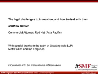 www.itsmf.org.sg	itSMF Singapore 2016 Annual Conference - ITSM Leadership Congress
The legal challenges to innovation, and how to deal with them
Matthew Hunter
Commercial Attorney, Red Hat (Asia Pacific)
With special thanks to the team at Olswang Asia LLP:
Matt Pollins and Ian Ferguson
For guidance only; this presentation is not legal advice.
 