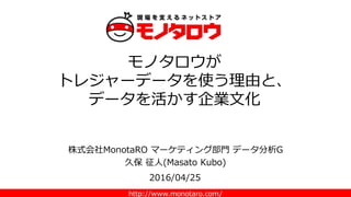 http://www.monotaro.com/
株式会社MonotaRO マーケティング部門 データ分析G
久保 征人(Masato Kubo)
モノタロウが
トレジャーデータを使う理由と、
データを活かす企業文化
2016/04/25
 
