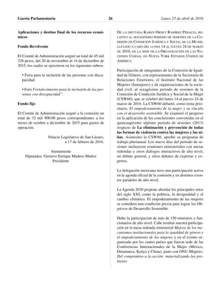 Aplicaciones y destino final de los recursos econó-
micos
Fondo Revolvente
El Comité de Administración asignó un total de 45 mil
328 pesos, del 20 de noviembre al 14 de diciembre de
2015, los cuales se ejercieron en los siguientes rubros:
• Feria para la inclusión de las personas con disca-
pacidad.
• Foro Fortalecimiento para la inclusión de las per-
sonas con discapacidad”.
Fondo fijo
El Comité de Administración asignó a la comisión un
total de 32 mil 900.00 pesos correspondientes a los
meses de octubre a diciembre de 2015 para gastos de
operación.
Palacio Legislativo de San Lázaro,
a 17 de febrero de 2016.
Atentamente
Diputados: Gustavo Enrique Madero Muñoz
Presidente
DE LA DIPUTADA KAREN ORNEY RAMÍREZ PERALTA, RE-
LATIVO AL SEXAGÉSIMO PERIODO DE SESIONES DE LA CO-
MISIÓN DE CONDICIÓN JURÍDICA Y SOCIAL DE LA MUJER,
LLEVADO A CABO DEL LUNES 14 AL JUEVES 24 DE MARZO
DE 2016, EN LA SEDE DE LA ORGANIZACIÓN DE LAS NA-
CIONES UNIDAS, EN NUEVA YORK ESTADOS UNIDOS DE
AMÉRICA
Participación de integrantes de la Comisión de Igual-
dad de Género, con representantes de la Secretaría de
Relaciones Exteriores, el Instituto Nacional de las
Mujeres (Inmujeres) y de organizaciones de la socie-
dad civil, al sexagésimo periodo de sesiones de la
Comisión de Condición Jurídica y Social de la Mujer
(CSW60), que se celebró del lunes 14 al jueves 24 de
marzo de 2016. La CSW60 debatió, como tema prio-
ritario, El empoderamiento de la mujer y su vínculo
con el desarrollo sostenible. Se examinó el progreso
en la aplicación de las conclusiones convenidas en el
quincuagésimo séptimo periodo de sesiones (2013)
respecto de La eliminación y prevención de todas
las formas de violencia contra las mujeres y las ni-
ñas. Asimismo la CSW60, aprobó su programa de
trabajo plurianual. Los nueve días del periodo de se-
siones incluyeron reuniones ministeriales con mesas
redondas y otros diálogos interactivos de alto nivel,
un debate general, y otros debates de expertas y ex-
pertos.
La delegación mexicana tuvo una participación activa
en la agenda oficial de la comisión y en distintos even-
tos paralelos de alto nivel.
La Agenda 2030 propone abordar los principales retos
del siglo XXI, como la pobreza, la desigualdad y el
cambio climático. El empoderamiento de las mujeres
se considera una condición previa para lograr los Ob-
jetivos de Desarrollo Sostenible.
Hubo la participación de más de 150 ministros y fun-
cionarios de alto nivel. Cabe resaltar nuestra participa-
ción en la mesa redonda ministerial Mejora de los me-
canismos institucionales para la igualdad de género y
el empoderamiento de las mujeres y en el evento or-
ganizado por los cuatro países que fueron sede de las
Conferencias Internacionales de la Mujer (México,
Dinamarca, Kenya y China), junto con ONU-Mujeres:
Del compromiso a la acción: materializando las pro-
mesas.
Gaceta Parlamentaria Lunes 25 de abril de 201626
 