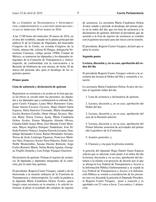 DE LA COMISIÓN DE TRANSPARENCIA Y ANTICORRUP-
CIÓN, CORRESPONDIENTE A LA REUNIÓN ORDINARIA EFEC-
TUADA EL MIÉRCOLES 30 DE MARZO DE 2016
A las 17:00 horas del miércoles 30 marzo de 2016, en
el área del vestíbulo, situado en la planta principal del
edificio E de la Cámara de Diputados del honorable
Congreso de la Unión, en avenida Congreso de la
Unión, número 66, colonia El Parque, delegación Ve-
nustiano Carranza, código postal 15960, Ciudad de
México, se reunieron las diputadas y los diputados in-
tegrantes de la Comisión de Transparencia y Antico-
rrupción, de conformidad con la convocatoria a la
Reunión de Ordinaria de esta misma, de fecha 28 de
marzo del presente año, para el desahogo de los si-
guientes puntos:
Primer punto
Lista de asistencia y declaratoria de quórum
Registraron su asistencia a la sesión en la lista que pa-
ra tal efecto se circuló entre los presentes, las diputa-
das y los diputados que a continuación se enlistan: Ro-
gerio Castro Vázquez, Laura Mitzi Barrientos Cano,
Juana Aurora Cavazos Cavazos, Hugo Daniel Gaeta
Esparza, Delia Guerrero Coronado, María Guadalupe
Cecilia Romero Castillo, Omar Ortega Álvarez, Sha-
ron María Teresa Cuenca Ayala, María Candelaria
Ochoa Ávalos, Emma Margarita Alemán Olvera,
Claudia Edith Anaya Mota, José Hernán Cortés Beru-
men, Mayra Angélica Enríquez Vanderkam, José Al-
fredo Ferreiro Velazco, Jorgina Gaxiola Lezama, Gua-
dalupe Hernández Correa, Rafael Hernández Soriano,
Teresa de Jesús Lizárraga Figueroa, Francisco Martí-
nez Neri, Francisco Xavier Nava Palacios, Pedro Luis
Noble Monterrubio, Susana Osorno Belmont, Jorge
Carlos Ramírez Marín, Yulma Rocha Aguilar, Georgi-
na Trujillo Zentella y Luis Felipe Vázquez Guerrero.
Declaratoria de quórum. Firman el registro de asisten-
cia 26 diputadas y diputados integrantes de la comi-
sión, por lo tanto hay quórum.
El presidente, Rogerio Castro Vázquez, saludó y dio la
bienvenida a la reunión ordinaria de la Comisión de
Transparencia y Anticorrupción. Le cedió la palabra a
la diputada María Candelaria Ochoa Ávalos, quien
fungió como secretaria en la reunión y le solicitó in-
formase al pleno el resultado del cómputo de registro
de asistencia. La secretaria María Candelaria Ochoa
Ávalos saludó y procede al desahogo del primer pun-
to en la orden del día, que era lista de asistencia y la
declaratoria de quórum. Informó al presidente que de
acuerdo a la lista de registro de asistencia se contaba
con el quórum necesario para dar inicio con la reunión.
El presidente, Rogerio Castro Vázquez, declaró que se
abría la sesión.
Segundo punto
Lectura, discusión y, en su caso, aprobación del or-
den del día
El presidente Rogerio Castro Vázquez solicita a la se-
cretaría dar lectura al Orden del Día y someterla a vo-
tación.
La secretaria María Candelaria Ochoa Ávalos dio lec-
tura al siguiente orden del día.
1. Lista de asistencia y declaratoria de quórum;
2. Lectura, discusión y, en su caso, aprobación del
Orden del día;
3. Lectura, discusión y, en su caso, aprobación del
acta de la Reunión anterior;
4. Lectura, discusión y, en su caso, aprobación del
Primer Informe semestral de actividades del primer
año Legislativo de la Comisión;
5. Asuntos generales, y
6. Clausura y cita para la próxima reunión.
A petición del diputado Hugo Daniel Gaeta Esparza
solicita que se adicione como punto 4 al orden del día
la lectura, discusión y, en su caso, aprobación del dic-
tamen a la minuta con proyecto de decreto por el que
se abroga la Ley Federal de Transparencia y Acceso a
la Información Pública Gubernamental y se expide la
Ley Federal de Transparencia y Acceso a la Informa-
ción Pública se somete a consideración de los presen-
tes una vez discutida la petición el Diputado Presiden-
te Rogerio Castro Vázquez, pone a votación y es
aprobado con 23 votos a favor, 2 en contra y 1 absten-
ción.
Lunes 25 de abril de 2016 Gaceta Parlamentaria7
 