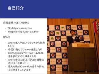 自己紹介
麻植泰輔 / OE TAISUKE
- ScalaMatsuri co-chair
- deeplearning4j/nd4s author
BONX
- Androidアプリをスクラッチから開発
したり
- 中国に飛んでファームを直...