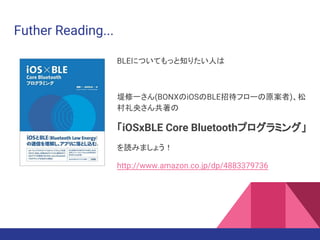Futher Reading...
BLEについてもっと知りたい人は
堤修一さん(BONXのiOSのBLE招待フローの原案者)、松
村礼央さん共著の
「iOSxBLE Core Bluetoothプログラミング」
を読みましょう！
http://www.amazon.co.jp/dp/4883379736
 