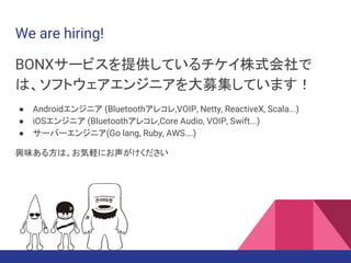 We are hiring!
BONXサービスを提供しているチケイ株式会社で
は、ソフトウェアエンジニアを大募集しています！
● Androidエンジニア (Bluetoothアレコレ,VOIP, Netty, ReactiveX, Scala...)
● iOSエンジニア (Bluetoothアレコレ,Core Audio, VOIP, Swift...)
● サーバーエンジニア(Go lang, Ruby, AWS….)
興味ある方は、お気軽にお声がけください
 