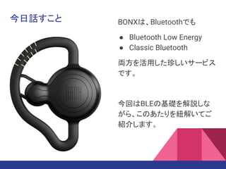 今日話すこと BONXは、Bluetoothでも
● Bluetooth Low Energy
● Classic Bluetooth
両方を活用した珍しいサービス
です。
今回はBLEの基礎を解説しな
がら、このあたりを紐解いてご
紹介します。
 