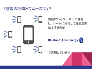 「複数の仲間とスムーズに」？
周囲にいるユーザーの発見
し、ルームに招待して通話を開
始する機能を
Bluetooth Low Energy
で実現しています
 