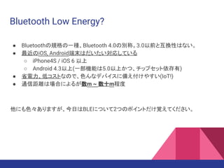 Bluetooth Low Energy?
● Bluetoothの規格の一種、Bluetooth 4.0の別称。3.0以前と互換性はない。
● 最近のiOS, Android端末はだいたい対応している
○ iPhone4S / iOS 6 以上
○ Android 4.3以上(一部機能は5.0以上かつ、チップセット依存有)
● 省電力、低コストなので、色んなデバイスに備え付けやすい(IoT!)
● 通信距離は場合によるが数m ~ 数十m程度
他にも色々ありますが、今日はBLEについて2つのポイントだけ覚えてください。
 