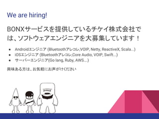 We are hiring!
BONXサービスを提供しているチケイ株式会社で
は、ソフトウェアエンジニアを大募集しています！
● Androidエンジニア (Bluetoothアレコレ,VOIP, Netty, ReactiveX, Scala...