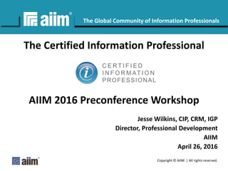 Copyright © AIIM | All rights reserved.
#AIIM
The Global Community of Information Professionals
The Certified Information Professional
AIIM 2016 Preconference Workshop
Jesse Wilkins, CIP, CRM, IGP
Director, Professional Development
AIIM
April 26, 2016
 