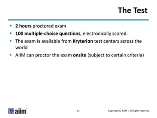 Copyright © AIIM | All rights reserved.11
The Test
 2 hours proctored exam
 100 multiple-choice questions, electronically scored.
 The exam is available from Kryterion test centers across the
world
 AIIM can proctor the exam onsite (subject to certain criteria)
 