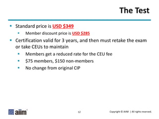 Copyright © AIIM | All rights reserved.12
The Test
 Standard price is USD $349
 Member discount price is USD $285
 Certification valid for 3 years, and then must retake the exam
or take CEUs to maintain
 Members get a reduced rate for the CEU fee
 $75 members, $150 non-members
 No change from original CIP
 