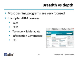 Copyright © AIIM | All rights reserved.17
Breadth vs depth
 Most training programs are very focused
 Example: AIIM courses
 ECM
 ERM
 Taxonomy & Metadata
 Information Governance
 Etc.
 