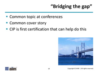 Copyright © AIIM | All rights reserved.18
“Bridging the gap”
 Common topic at conferences
 Common cover story
 CIP is first certification that can help do this
 