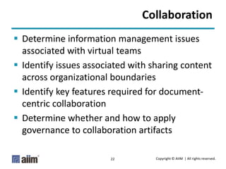 Copyright © AIIM | All rights reserved.22
Collaboration
 Determine information management issues
associated with virtual teams
 Identify issues associated with sharing content
across organizational boundaries
 Identify key features required for document-
centric collaboration
 Determine whether and how to apply
governance to collaboration artifacts
 