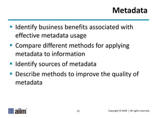 Copyright © AIIM | All rights reserved.25
Metadata
 Identify business benefits associated with
effective metadata usage
 Compare different methods for applying
metadata to information
 Identify sources of metadata
 Describe methods to improve the quality of
metadata
 