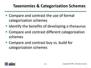 Copyright © AIIM | All rights reserved.26
Taxonomies & Categorization Schemes
 Compare and contrast the use of formal
categorization schemes
 Identify the benefits of developing a thesaurus
 Compare and contrast different categorization
schemes
 Compare and contrast buy vs. build for
categorization schemes
 