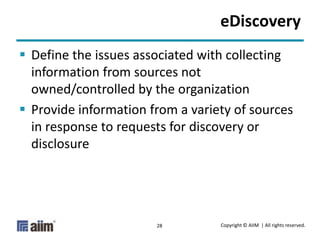 Copyright © AIIM | All rights reserved.28
eDiscovery
 Define the issues associated with collecting
information from sources not
owned/controlled by the organization
 Provide information from a variety of sources
in response to requests for discovery or
disclosure
 