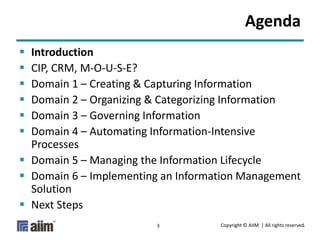 Copyright © AIIM | All rights reserved.3
Agenda
 Introduction
 CIP, CRM, M-O-U-S-E?
 Domain 1 – Creating & Capturing Information
 Domain 2 – Organizing & Categorizing Information
 Domain 3 – Governing Information
 Domain 4 – Automating Information-Intensive
Processes
 Domain 5 – Managing the Information Lifecycle
 Domain 6 – Implementing an Information Management
Solution
 Next Steps
 