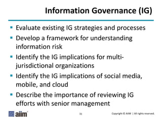 Copyright © AIIM | All rights reserved.31
Information Governance (IG)
 Evaluate existing IG strategies and processes
 Develop a framework for understanding
information risk
 Identify the IG implications for multi-
jurisdictional organizations
 Identify the IG implications of social media,
mobile, and cloud
 Describe the importance of reviewing IG
efforts with senior management
 