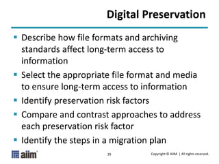 Copyright © AIIM | All rights reserved.39
Digital Preservation
 Describe how file formats and archiving
standards affect long-term access to
information
 Select the appropriate file format and media
to ensure long-term access to information
 Identify preservation risk factors
 Compare and contrast approaches to address
each preservation risk factor
 Identify the steps in a migration plan
 