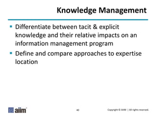 Copyright © AIIM | All rights reserved.40
Knowledge Management
 Differentiate between tacit & explicit
knowledge and their relative impacts on an
information management program
 Define and compare approaches to expertise
location
 