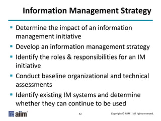 Copyright © AIIM | All rights reserved.42
Information Management Strategy
 Determine the impact of an information
management initiative
 Develop an information management strategy
 Identify the roles & responsibilities for an IM
initiative
 Conduct baseline organizational and technical
assessments
 Identify existing IM systems and determine
whether they can continue to be used
 