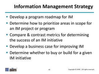 Copyright © AIIM | All rights reserved.43
Information Management Strategy
 Develop a program roadmap for IM
 Determine how to prioritize areas in scope for
an IM project or program
 Compare & contrast metrics for determining
the success of an IM initiative
 Develop a business case for improving IM
 Determine whether to buy or build for a given
IM initiative
 