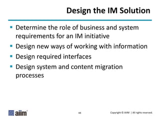 Copyright © AIIM | All rights reserved.44
Design the IM Solution
 Determine the role of business and system
requirements for an IM initiative
 Design new ways of working with information
 Design required interfaces
 Design system and content migration
processes
 