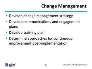 Copyright © AIIM | All rights reserved.45
Change Management
 Develop change management strategy
 Develop communications and engagement
plans
 Develop training plan
 Determine approaches for continuous
improvement post-implementation
 