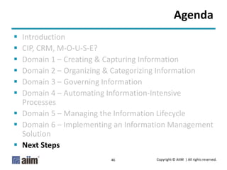 Copyright © AIIM | All rights reserved.46
Agenda
 Introduction
 CIP, CRM, M-O-U-S-E?
 Domain 1 – Creating & Capturing Information
 Domain 2 – Organizing & Categorizing Information
 Domain 3 – Governing Information
 Domain 4 – Automating Information-Intensive
Processes
 Domain 5 – Managing the Information Lifecycle
 Domain 6 – Implementing an Information Management
Solution
 Next Steps
 