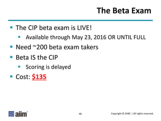 Copyright © AIIM | All rights reserved.48
The Beta Exam
 The CIP beta exam is LIVE!
 Available through May 23, 2016 OR UNTIL FULL
 Need ~200 beta exam takers
 Beta IS the CIP
 Scoring is delayed
 Cost: $135
 