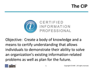 Copyright © AIIM | All rights reserved.5
Objective: Create a body of knowledge and a
means to certify understanding that allows
individuals to demonstrate their ability to solve
an organization's existing information-related
problems as well as plan for the future.
The CIP
 