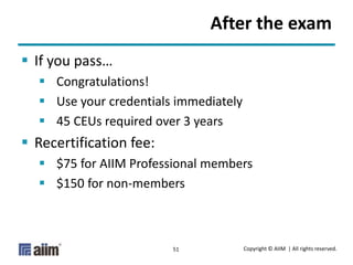 Copyright © AIIM | All rights reserved.51
After the exam
 If you pass…
 Congratulations!
 Use your credentials immediately
 45 CEUs required over 3 years
 Recertification fee:
 $75 for AIIM Professional members
 $150 for non-members
 
