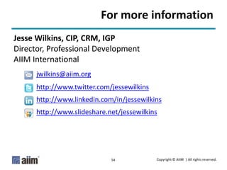Copyright © AIIM | All rights reserved.54
For more information
Jesse Wilkins, CIP, CRM, IGP
Director, Professional Development
AIIM International
jwilkins@aiim.org
http://www.twitter.com/jessewilkins
http://www.linkedin.com/in/jessewilkins
http://www.slideshare.net/jessewilkins
 
