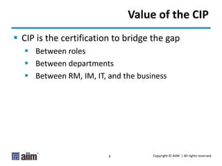 Copyright © AIIM | All rights reserved.6
Value of the CIP
 CIP is the certification to bridge the gap
 Between roles
 Between departments
 Between RM, IM, IT, and the business
 
