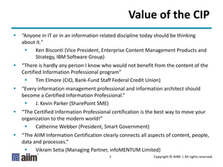 Copyright © AIIM | All rights reserved.7
Value of the CIP
 “Anyone in IT or in an information related discipline today should be thinking
about it."
 Ken Bisconti (Vice President, Enterprise Content Management Products and
Strategy, IBM Software Group)
 “There is hardly any person I know who would not benefit from the content of the
Certified Information Professional program”
 Tim Elmore (CIO, Bank-Fund Staff Federal Credit Union)
 “Every information management professional and information architect should
become a Certified Information Professional.”
 J. Kevin Parker (SharePoint SME)
 “The Certified Information Professional certification is the best way to move your
organization to the modern world!”
 Catherine Webber (President, Smart Government)
 “The AIIM Information Certification clearly connects all aspects of content, people,
data and processes.”
 Vikram Setia (Managing Partner, infoMENTUM Limited)
 