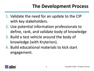 Copyright © AIIM | All rights reserved.8
The Development Process
1. Validate the need for an update to the CIP
with key stakeholders.
2. Use potential information professionals to
define, rank, and validate body of knowledge
3. Build a test vehicle around the body of
knowledge (with Kryterion).
4. Build educational materials to kick start
engagement.
 