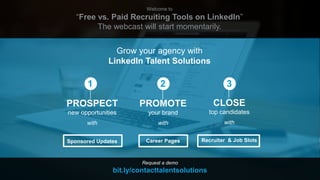 Welcome to
“Free vs. Paid Recruiting Tools on LinkedIn”
The webcast will start momentarily.
Grow your agency with
LinkedIn Talent Solutions
Request a demo
bit.ly/contacttalentsolutions
2
CLOSE
top candidates
with
Recruiter & Job Slots
3
PROMOTE
your brand
with
Career Pages
PROSPECT
new opportunities
with
Sponsored Updates
1
 