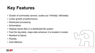 Key Features
• Cluster of commodity servers, scales out ”infinitely” affordably
• Linear growth of performance
• Distributed processing
• Schemaless
• Hadoop stores files in a distributed file system
• Fast (for big data), maps data wherever it is located in cluster
• Resilient to failure
• Flexible
• Cost effective
03/05/2016 www.bilot.fi 14
 