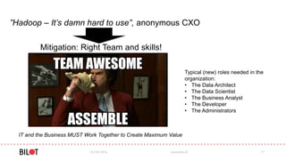 ”Hadoop – It’s damn hard to use”, anonymous CXO
03/05/2016 www.bilot.fi 17
Mitigation: Right Team and skills!
IT and the Business MUST Work Together to Create Maximum Value
Typical (new) roles needed in the
organization:
• The Data Architect
• The Data Scientist
• The Business Analyst
• The Developer
• The Administrators
 