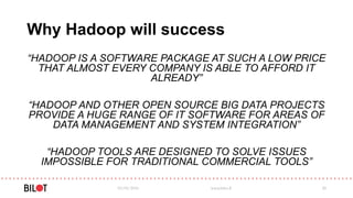 Why Hadoop will success
“HADOOP IS A SOFTWARE PACKAGE AT SUCH A LOW PRICE
THAT ALMOST EVERY COMPANY IS ABLE TO AFFORD IT
ALREADY”
“HADOOP AND OTHER OPEN SOURCE BIG DATA PROJECTS
PROVIDE A HUGE RANGE OF IT SOFTWARE FOR AREAS OF
DATA MANAGEMENT AND SYSTEM INTEGRATION”
“HADOOP TOOLS ARE DESIGNED TO SOLVE ISSUES
IMPOSSIBLE FOR TRADITIONAL COMMERCIAL TOOLS”
03/05/2016 www.bilot.fi 20
 
