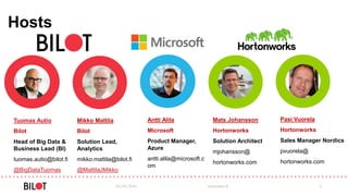 Hosts
03/05/2016 www.bilot.fi 2
Tuomas Autio
Bilot
Head of Big Data &
Business Lead (BI)
tuomas.autio@bilot.fi
@BigDataTuomas
Mikko Mattila
Bilot
Solution Lead,
Analytics
mikko.mattila@bilot.fi
@MattilaJMikko
Antti Alila
Microsoft
Product Manager,
Azure
antti.alila@microsoft.c
om
Mats Johansson
Hortonworks
Solution Architect
mjohansson@
hortonworks.com
Pasi Vuorela
Hortonworks
Sales Manager Nordics
pvuorela@
hortonworks.com
 