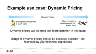 Example use case: Dynamic Pricing
Dynamic pricing will be more and more common in the future
Usage of dynamic pricing should be business decision – not
restricted by your technical capabilities
5/3/2016 www.bilot.fi 32
Dynamic Pricing
Same price for every one
in every store
More you visit on
booking pages the
higher price
 